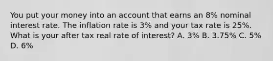 You put your money into an account that earns an 8% nominal interest rate. The inflation rate is 3% and your tax rate is 25%. What is your after tax real rate of interest? A. 3% B. 3.75% C. 5% D. 6%