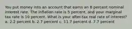 You put money into an account that earns an 8 percent nominal interest rate. The inflation rate is 5 percent, and your marginal tax rate is 10 percent. What is your after-tax real rate of interest? a. 2.2 percent b. 2.7 percent c. 11.7 percent d. 7.7 percent