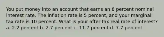 You put money into an account that earns an 8 percent nominal interest rate. The inflation rate is 5 percent, and your marginal tax rate is 10 percent. What is your after-tax real rate of interest? a. 2.2 percent b. 2.7 percent c. 11.7 percent d. 7.7 percent