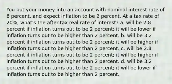 You put your money into an account with nominal interest rate of 6 percent, and expect inflation to be 2 percent. At a tax rate of 20%, what's the after-tax real rate of interest? a. will be 2.8 percent if inflation turns out to be 2 percent; it will be lower if inflation turns out to be higher than 2 percent. b. will be 3.2 percent if inflation turns out to be 2 percent; it will be higher if inflation turns out to be higher than 2 percent. c. will be 2.8 percent if inflation turns out to be 2 percent; it will be higher if inflation turns out to be higher than 2 percent. d. will be 3.2 percent if inflation turns out to be 2 percent; it will be lower if inflation turns out to be higher than 2 percent.