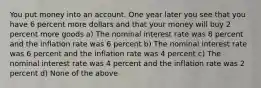 You put money into an account. One year later you see that you have 6 percent more dollars and that your money will buy 2 percent more goods a) The nominal interest rate was 8 percent and the inflation rate was 6 percent b) The nominal interest rate was 6 percent and the inflation rate was 4 percent c) The nominal interest rate was 4 percent and the inflation rate was 2 percent d) None of the above