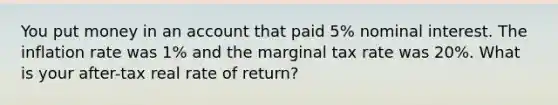 You put money in an account that paid 5% nominal interest. The inflation rate was 1% and the marginal tax rate was 20%. What is your after-tax real rate of return?