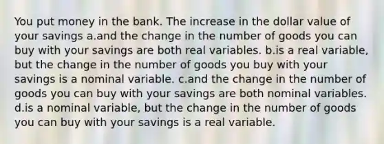 You put money in the bank. The increase in the dollar value of your savings a.and the change in the number of goods you can buy with your savings are both real variables. b.is a real variable, but the change in the number of goods you buy with your savings is a nominal variable. c.and the change in the number of goods you can buy with your savings are both nominal variables. d.is a nominal variable, but the change in the number of goods you can buy with your savings is a real variable.