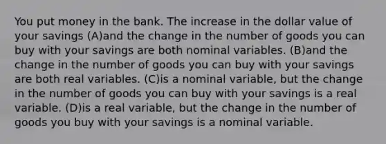 You put money in the bank. The increase in the dollar value of your savings (A)and the change in the number of goods you can buy with your savings are both nominal variables. (B)and the change in the number of goods you can buy with your savings are both real variables. (C)is a nominal variable, but the change in the number of goods you can buy with your savings is a real variable. (D)is a real variable, but the change in the number of goods you buy with your savings is a nominal variable.