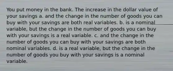 You put money in the bank. The increase in the dollar value of your savings a. and the change in the number of goods you can buy with your savings are both real variables. b. is a nominal variable, but the change in the number of goods you can buy with your savings is a real variable. c. and the change in the number of goods you can buy with your savings are both nominal variables. d. is a real variable, but the change in the number of goods you buy with your savings is a nominal variable.