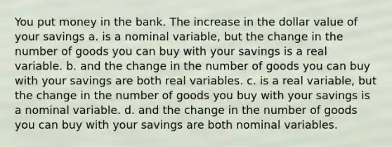 You put money in the bank. The increase in the dollar value of your savings a. is a nominal variable, but the change in the number of goods you can buy with your savings is a real variable. b. and the change in the number of goods you can buy with your savings are both real variables. c. is a real variable, but the change in the number of goods you buy with your savings is a nominal variable. d. and the change in the number of goods you can buy with your savings are both nominal variables.