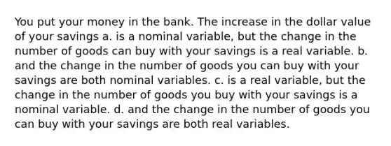 You put your money in the bank. The increase in the dollar value of your savings a. is a nominal variable, but the change in the number of goods can buy with your savings is a real variable. b. and the change in the number of goods you can buy with your savings are both nominal variables. c. is a real variable, but the change in the number of goods you buy with your savings is a nominal variable. d. and the change in the number of goods you can buy with your savings are both real variables.