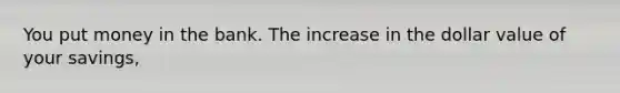 You put money in the bank. The increase in the dollar value of your savings,