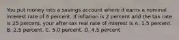 You put money into a savings account where it earns a nominal interest rate of 6 percent. If inflation is 2 percent and the tax rate is 25 percent, your after-tax real rate of interest is A. 1.5 percent. B. 2.5 percent. C. 5.0 percent. D. 4.5 percent