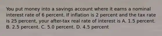 You put money into a savings account where it earns a nominal interest rate of 6 percent. If inflation is 2 percent and the tax rate is 25 percent, your after-tax real rate of interest is A. 1.5 percent. B. 2.5 percent. C. 5.0 percent. D. 4.5 percent