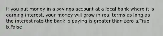 If you put money in a savings account at a local bank where it is earning interest, your money will grow in real terms as long as the interest rate the bank is paying is greater than zero a.True b.False