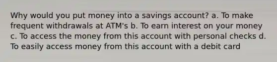 Why would you put money into a savings account? a. To make frequent withdrawals at ATM's b. To earn interest on your money c. To access the money from this account with personal checks d. To easily access money from this account with a debit card