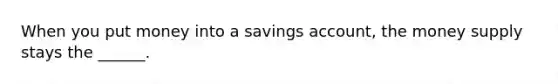 When you put money into a savings account, the money supply stays the ______.