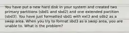 You have put a new hard disk in your system and created two primary partitions (sbd1 and sbd2) and one extended partition (sbd3). You have just formatted sbd1 with ext3 and sdb2 as a swap area. When you try to format sbd3 as a swap area, you are unable to. What is the problem?