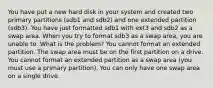 You have put a new hard disk in your system and created two primary partitions (sdb1 and sdb2) and one extended partition (sdb3). You have just formatted sdb1 with ext3 and sdb2 as a swap area. When you try to format sdb3 as a swap area, you are unable to. What is the problem? You cannot format an extended partition. The swap area must be on the first partition on a drive. You cannot format an extended partition as a swap area (you must use a primary partition). You can only have one swap area on a single drive.