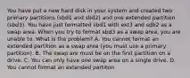 You have put a new hard disk in your system and created two primary partitions (sbd1 and sbd2) and one extended partition (sbd3). You have just formatted sbd1 with ext3 and sdb2 as a swap area. When you try to format sbd3 as a swap area, you are unable to. What is the problem? A. You cannot format an extended partition as a swap area (you must use a primary partition). B. The swap are must be on the first partition on a drive. C. You can only have one swap area on a single drive. D. You cannot format an extended partiton