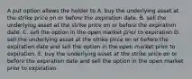 A put option allows the holder to A. buy the underlying asset at the strike price on or before the expiration date. B. sell the underlying asset at the strike price on or before the expiration date. C. sell the option in the open market prior to expiration D. sell the underlying asset at the strike price on or before the expiration date and sell the option in the open market prior to expiration. E. buy the underlying asset at the strike price on or before the expiration date and sell the option in the open market prior to expiration.