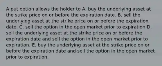 A put option allows the holder to A. buy the underlying asset at the strike price on or before the expiration date. B. sell the underlying asset at the strike price on or before the expiration date. C. sell the option in the open market prior to expiration D. sell the underlying asset at the strike price on or before the expiration date and sell the option in the open market prior to expiration. E. buy the underlying asset at the strike price on or before the expiration date and sell the option in the open market prior to expiration.