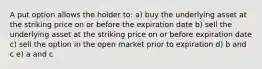 A put option allows the holder to: a) buy the underlying asset at the striking price on or before the expiration date b) sell the underlying asset at the striking price on or before expiration date c) sell the option in the open market prior to expiration d) b and c e) a and c