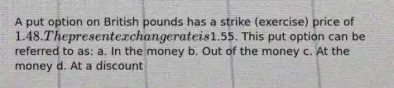 A put option on British pounds has a strike (exercise) price of 1.48. The present exchange rate is1.55. This put option can be referred to as: a. In the money b. Out of the money c. At the money d. At a discount