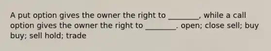 A put option gives the owner the right to ________, while a call option gives the owner the right to ________. open; close sell; buy buy; sell hold; trade