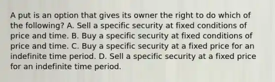 A put is an option that gives its owner the right to do which of the following? A. Sell a specific security at fixed conditions of price and time. B. Buy a specific security at fixed conditions of price and time. C. Buy a specific security at a fixed price for an indefinite time period. D. Sell a specific security at a fixed price for an indefinite time period.