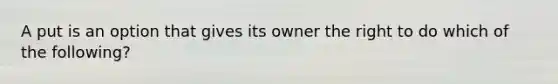 A put is an option that gives its owner the right to do which of the following?