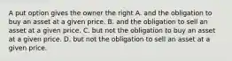 A put option gives the owner the right A. and the obligation to buy an asset at a given price. B. and the obligation to sell an asset at a given price. C. but not the obligation to buy an asset at a given price. D. but not the obligation to sell an asset at a given price.