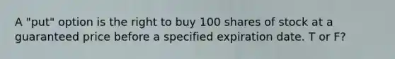 A "put" option is the right to buy 100 shares of stock at a guaranteed price before a specified expiration date. T or F?