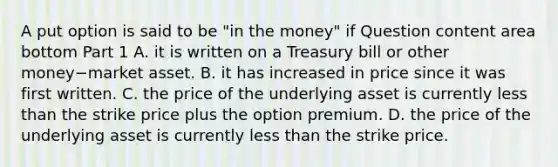 A put option is said to be​ "in the​ money" if Question content area bottom Part 1 A. it is written on a Treasury bill or other money−market asset. B. it has increased in price since it was first written. C. the price of the underlying asset is currently less than the strike price plus the option premium. D. the price of the underlying asset is currently less than the strike price.