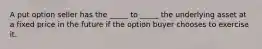 A put option seller has the _____ to _____ the underlying asset at a fixed price in the future if the option buyer chooses to exercise it.