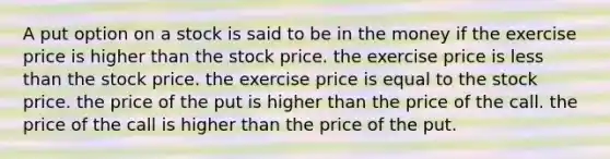 A put option on a stock is said to be in the money if the exercise price is higher than the stock price. the exercise price is less than the stock price. the exercise price is equal to the stock price. the price of the put is higher than the price of the call. the price of the call is higher than the price of the put.