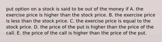 put option on a stock is said to be out of the money if A. the exercise price is higher than the stock price. B. the exercise price is less than the stock price. C. the exercise price is equal to the stock price. D. the price of the put is higher than the price of the call. E. the price of the call is higher than the price of the put.