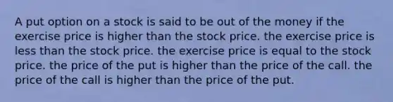 A put option on a stock is said to be out of the money if the exercise price is higher than the stock price. the exercise price is less than the stock price. the exercise price is equal to the stock price. the price of the put is higher than the price of the call. the price of the call is higher than the price of the put.