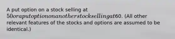 A put option on a stock selling at 50 or a put option on another stock selling at60. (All other relevant features of the stocks and options are assumed to be identical.)