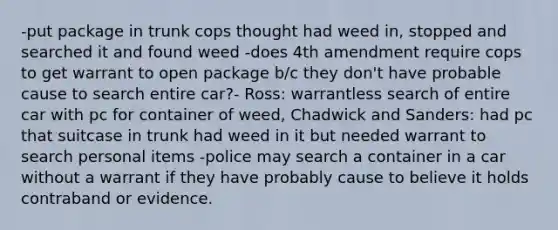 -put package in trunk cops thought had weed in, stopped and searched it and found weed -does 4th amendment require cops to get warrant to open package b/c they don't have probable cause to search entire car?- Ross: warrantless search of entire car with pc for container of weed, Chadwick and Sanders: had pc that suitcase in trunk had weed in it but needed warrant to search personal items -police may search a container in a car without a warrant if they have probably cause to believe it holds contraband or evidence.