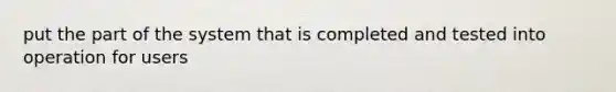 put the part of the system that is completed and tested into operation for users