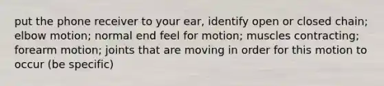 put the phone receiver to your ear, identify open or closed chain; elbow motion; normal end feel for motion; muscles contracting; forearm motion; joints that are moving in order for this motion to occur (be specific)