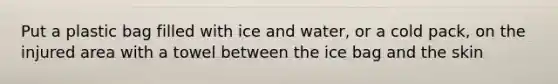 Put a plastic bag filled with ice and water, or a cold pack, on the injured area with a towel between the ice bag and the skin