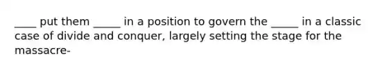 ____ put them _____ in a position to govern the _____ in a classic case of divide and conquer, largely setting the stage for the massacre-