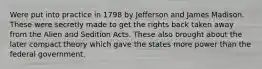 Were put into practice in 1798 by Jefferson and James Madison. These were secretly made to get the rights back taken away from the Alien and Sedition Acts. These also brought about the later compact theory which gave the states more power than the federal government.