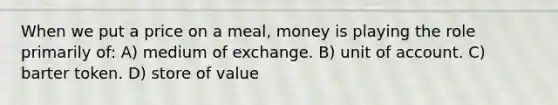 When we put a price on a meal, money is playing the role primarily of: A) medium of exchange. B) unit of account. C) barter token. D) store of value