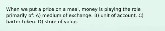 When we put a price on a meal, money is playing the role primarily of: A) medium of exchange. B) unit of account. C) barter token. D) store of value.