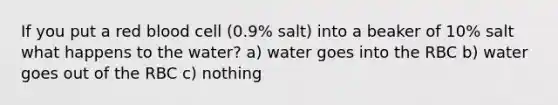 If you put a red blood cell (0.9% salt) into a beaker of 10% salt what happens to the water? a) water goes into the RBC b) water goes out of the RBC c) nothing