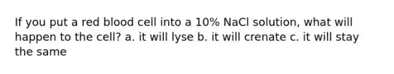 If you put a red blood cell into a 10% NaCl solution, what will happen to the cell? a. it will lyse b. it will crenate c. it will stay the same