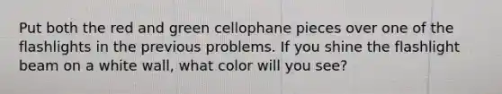 Put both the red and green cellophane pieces over one of the flashlights in the previous problems. If you shine the flashlight beam on a white wall, what color will you see?