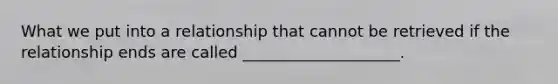 What we put into a relationship that cannot be retrieved if the relationship ends are called ____________________.