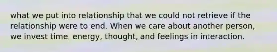 what we put into relationship that we could not retrieve if the relationship were to end. When we care about another person, we invest time, energy, thought, and feelings in interaction.