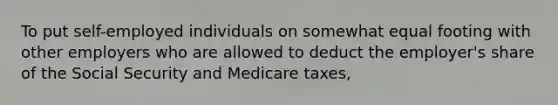 To put self-employed individuals on somewhat equal footing with other employers who are allowed to deduct the employer's share of the Social Security and Medicare taxes,