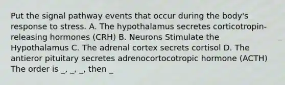 Put the signal pathway events that occur during the body's response to stress. A. The hypothalamus secretes corticotropin-releasing hormones (CRH) B. Neurons Stimulate the Hypothalamus C. The adrenal cortex secrets cortisol D. The antieror pituitary secretes adrenocortocotropic hormone (ACTH) The order is _, _, _, then _